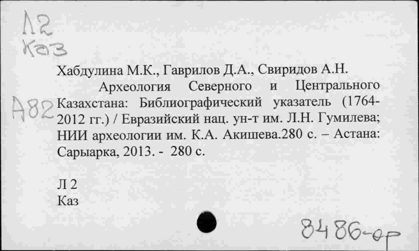 ﻿кг
Кг>з>

Хабдулина M.K., Гаврилов Д.А., Свиридов А.Н.
Археология Северного и Центрального Казахстана: Библиографический указатель (1764-2012 гг.) / Евразийский нац. ун-т им. Л.Н. Гумилева; НИИ археологии им. К.А. Акишева.280 с. — Астана: Сарыарка, 2013. - 280 с.
Л2
Каз
86^==